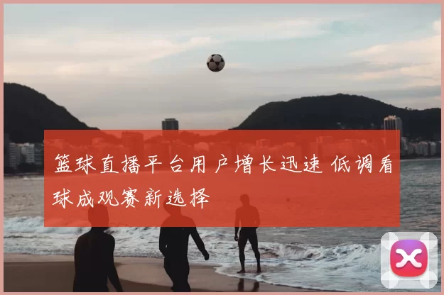 篮球直播平台用户增长迅速 低调看球成观赛新选择