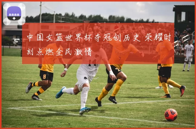 中国女篮世界杯夺冠创历史 荣耀时刻点燃全民激情