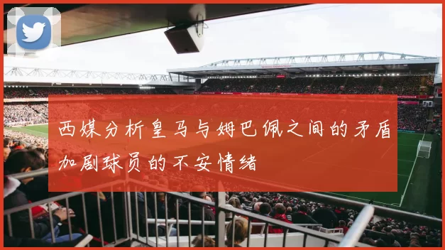 西媒分析皇马与姆巴佩之间的矛盾加剧球员的不安情绪