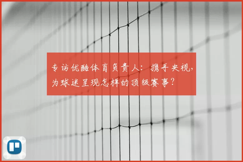 专访优酷体育负责人：携手央视，为球迷呈现怎样的顶级赛事？