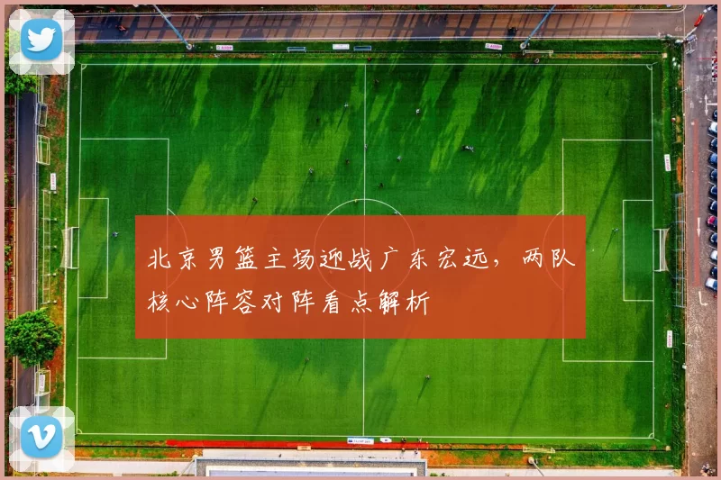 北京男篮主场迎战广东宏远，两队核心阵容对阵看点解析