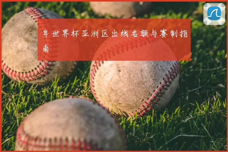 年世界杯亚洲区出线名额与赛制指南