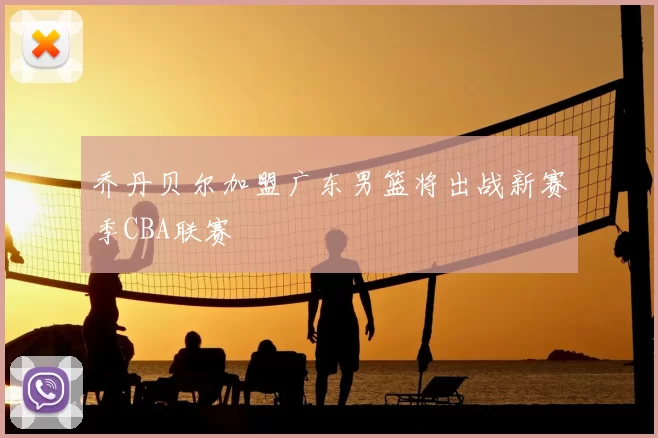 乔丹贝尔加盟广东男篮将出战新赛季CBA联赛