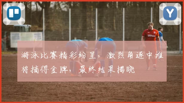 游泳比赛精彩纷呈，激烈角逐中谁将摘得金牌，最终结果揭晓