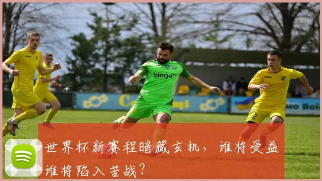 世界杯新赛程暗藏玄机，谁将受益谁将陷入苦战？