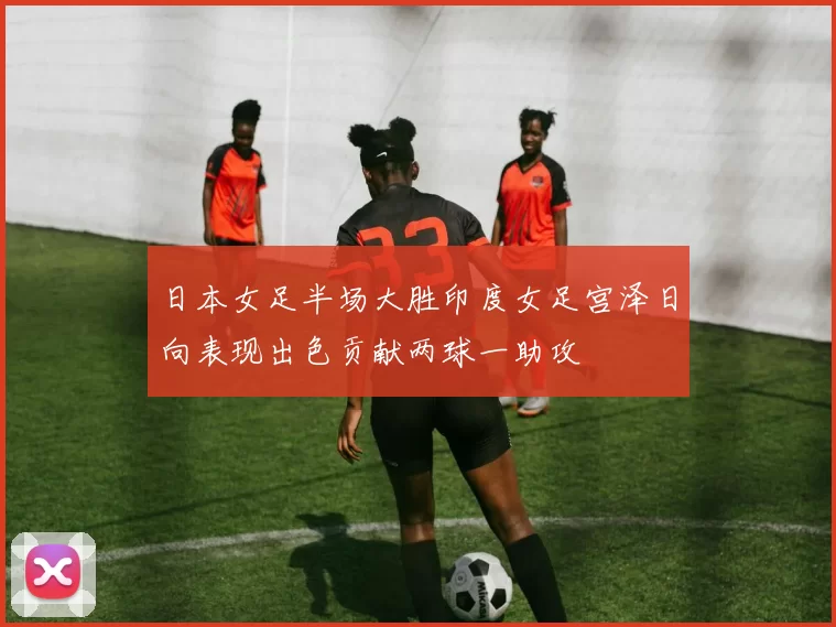 日本女足半场大胜印度女足宫泽日向表现出色贡献两球一助攻