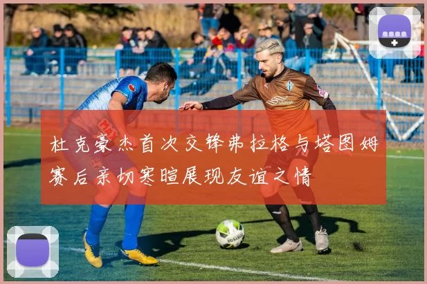 杜克豪杰首次交锋弗拉格与塔图姆赛后亲切寒暄展现友谊之情