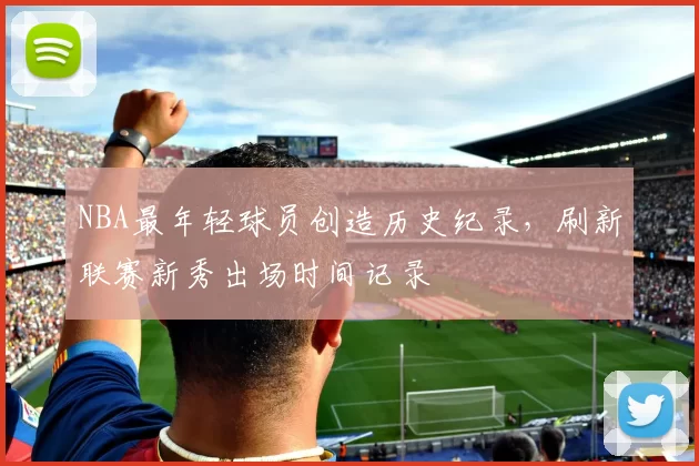 NBA最年轻球员创造历史纪录，刷新联赛新秀出场时间记录