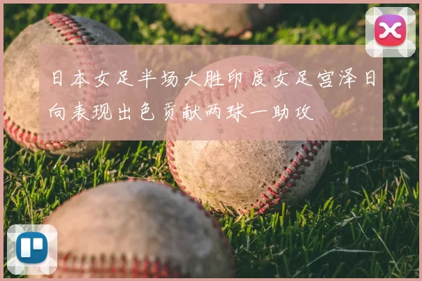 日本女足半场大胜印度女足宫泽日向表现出色贡献两球一助攻