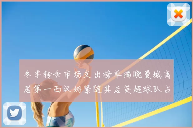 冬季转会市场支出榜单揭晓曼城高居第一西汉姆紧随其后英超球队占据五席