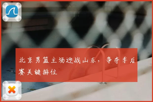 北京男篮主场迎战山东，争夺季后赛关键排位