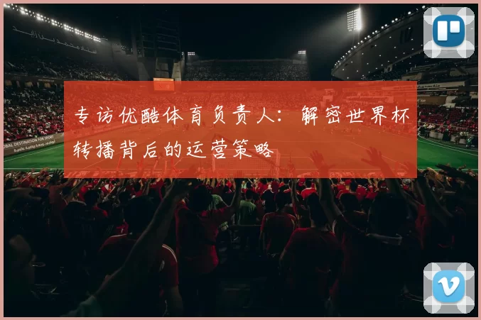 专访优酷体育负责人：解密世界杯转播背后的运营策略