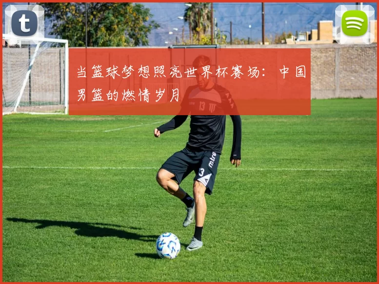 当篮球梦想照亮世界杯赛场：中国男篮的燃情岁月
