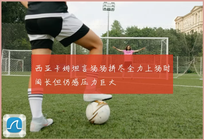 西亚卡姆坦言场场拼尽全力上场时间长但仍感压力巨大