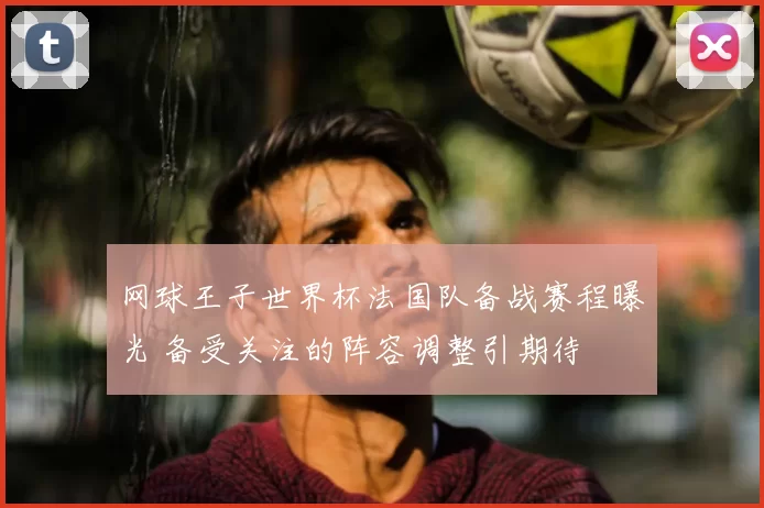 网球王子世界杯法国队备战赛程曝光 备受关注的阵容调整引期待