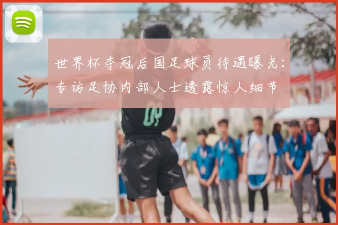 世界杯夺冠后国足球员待遇曝光：专访足协内部人士透露惊人细节