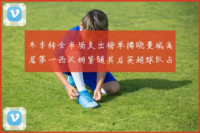 冬季转会市场支出榜单揭晓曼城高居第一西汉姆紧随其后英超球队占据五席