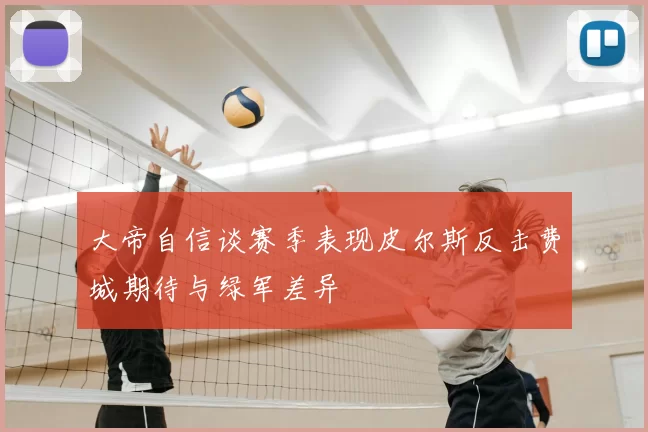 大帝自信谈赛季表现皮尔斯反击费城期待与绿军差异