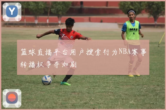 篮球直播平台用户搜索行为NBA赛事转播权争夺加剧