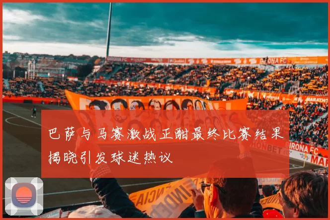 巴萨与马赛激战正酣最终比赛结果揭晓引发球迷热议