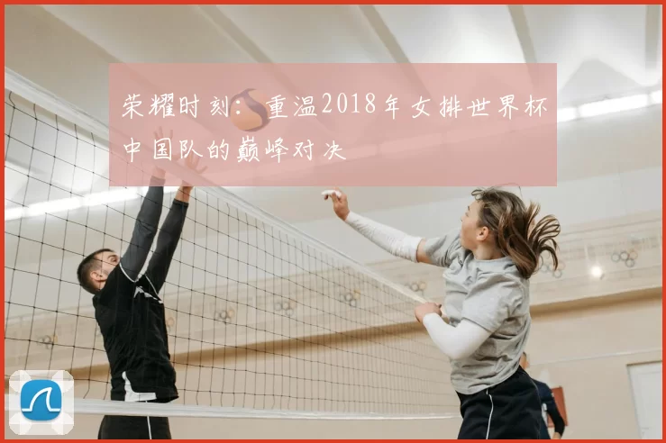 荣耀时刻：重温2018年女排世界杯中国队的巅峰对决