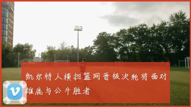凯尔特人横扫篮网晋级次轮将面对雄鹿与公牛胜者