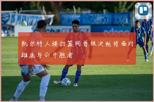 凯尔特人横扫篮网晋级次轮将面对雄鹿与公牛胜者