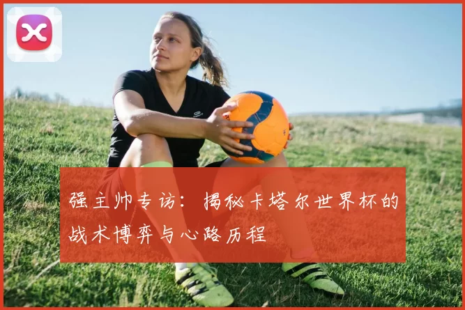 强主帅专访:揭秘卡塔尔世界杯的战术博弈与心路历程