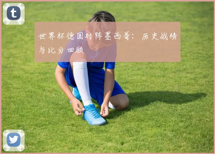 世界杯德国对阵墨西哥：历史战绩与比分回顾