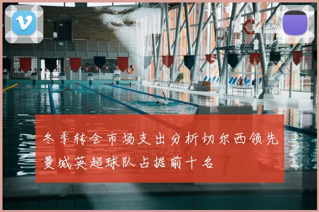 冬季转会市场支出分析切尔西领先曼城英超球队占据前十名