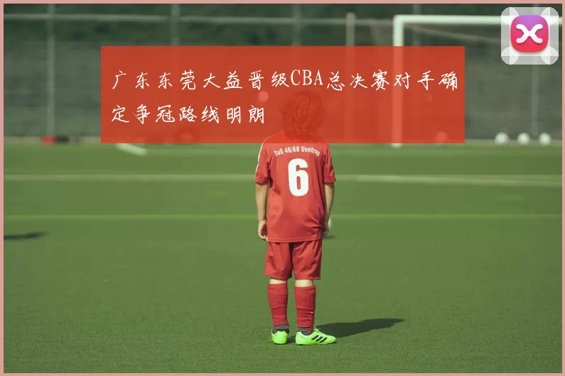 广东东莞大益晋级CBA总决赛对手确定争冠路线明朗
