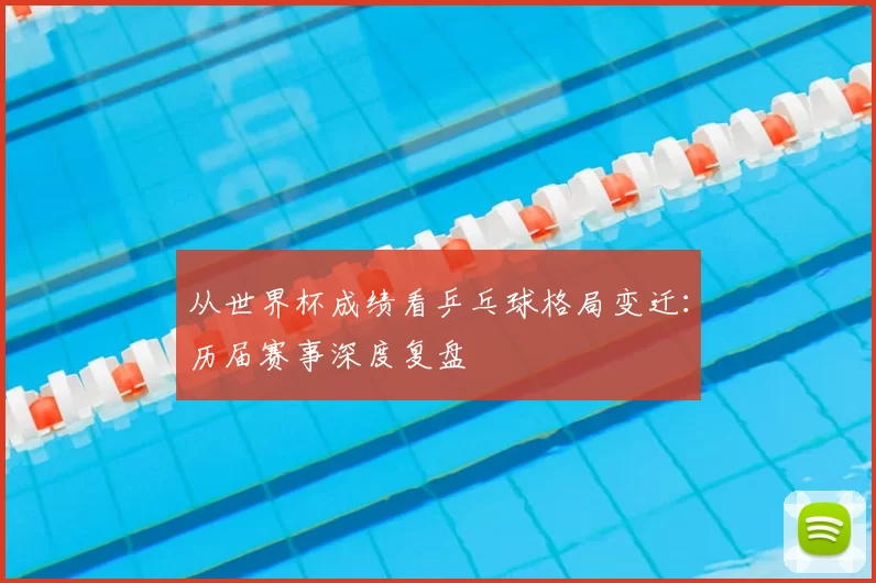 从世界杯成绩看乒乓球格局变迁：历届赛事深度复盘