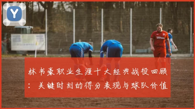 林书豪职业生涯十大经典战役回顾：关键时刻的得分表现与球队价值