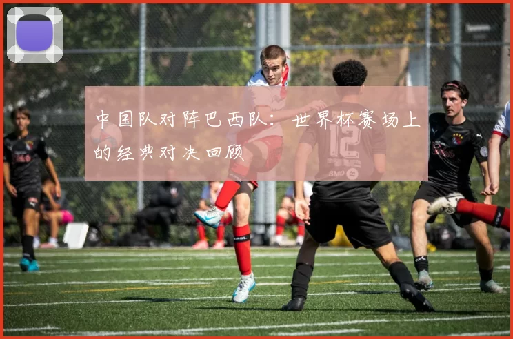 中国队对阵巴西队：世界杯赛场上的经典对决回顾
