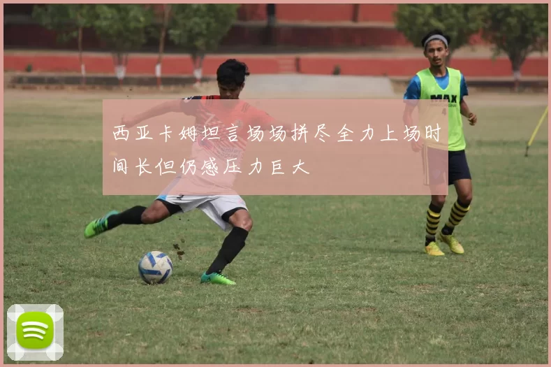 西亚卡姆坦言场场拼尽全力上场时间长但仍感压力巨大