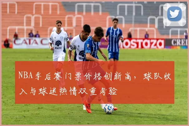 NBA季后赛门票价格创新高，球队收入与球迷热情双重考验