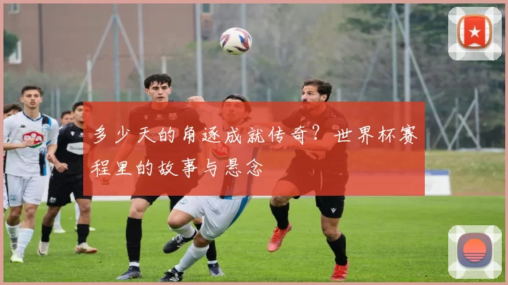 多少天的角逐成就传奇？世界杯赛程里的故事与悬念