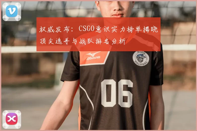 权威发布：CSGO意识实力榜单揭晓顶尖选手与战队排名分析