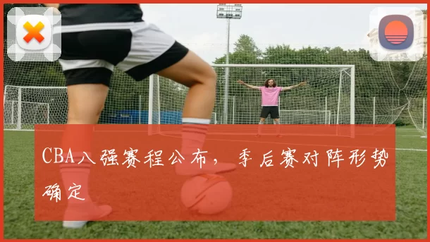 CBA八强赛程公布，季后赛对阵形势确定