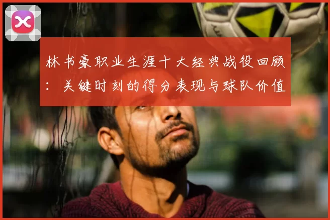 林书豪职业生涯十大经典战役回顾:关键时刻的得分表现与球队价值