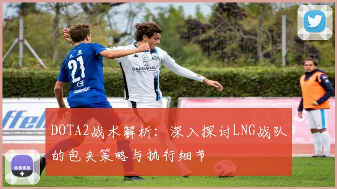 DOTA2战术解析：深入探讨LNG战队的包夹策略与执行细节