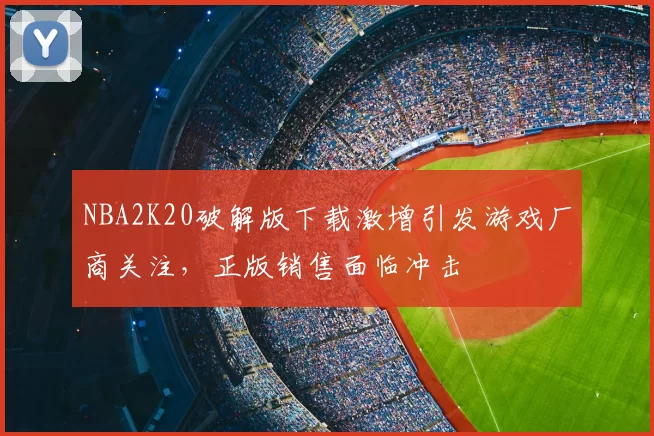 NBA2K20破解版下载激增引发游戏厂商关注，正版销售面临冲击