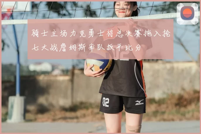 骑士主场力克勇士将总决赛拖入抢七大战詹姆斯率队扳平比分