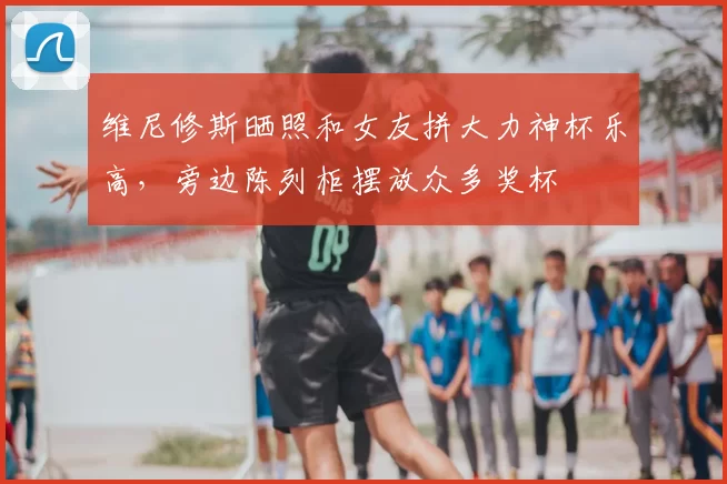 维尼修斯晒照和女友拼大力神杯乐高，旁边陈列柜摆放众多奖杯