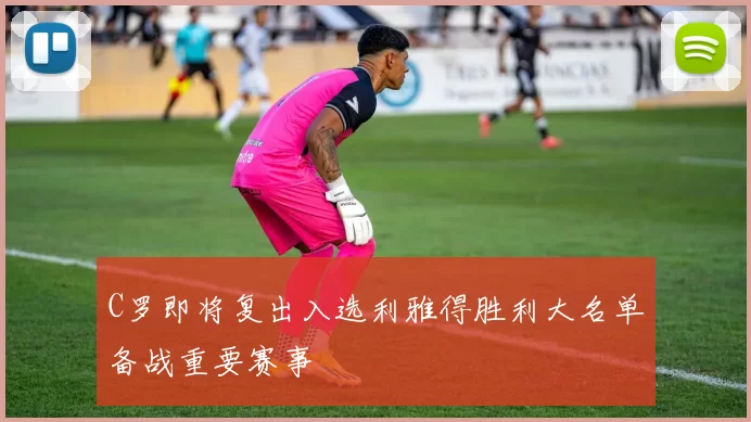 C罗即将复出入选利雅得胜利大名单备战重要赛事
