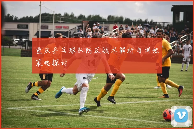 重庆乒乓球队防反战术解析与训练策略探讨