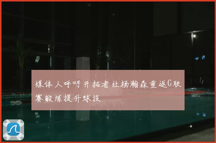媒体人呼吁开拓者让杨瀚森重返G联赛锻炼提升球技