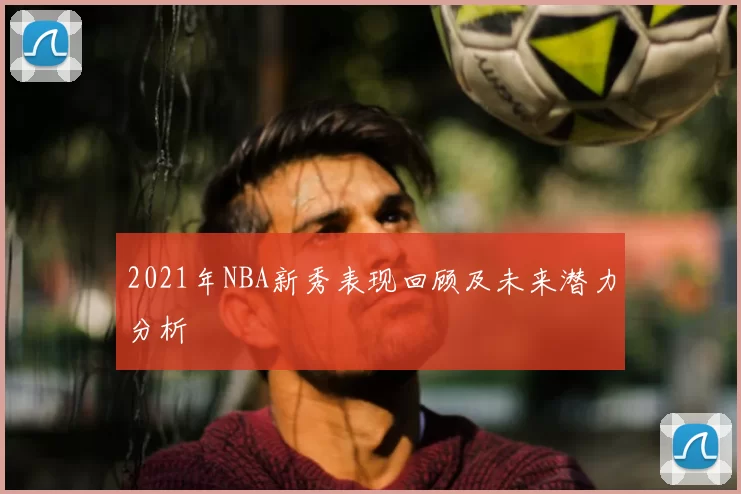 2021年NBA新秀表现回顾及未来潜力分析