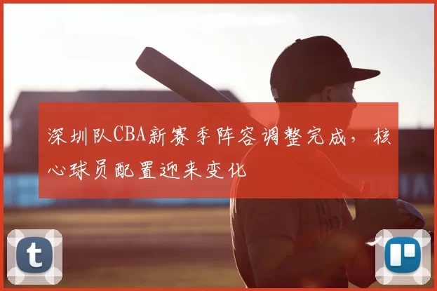 深圳队CBA新赛季阵容调整完成，核心球员配置迎来变化