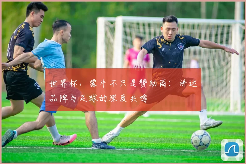 世界杯，蒙牛不只是赞助商：讲述品牌与足球的深度共鸣